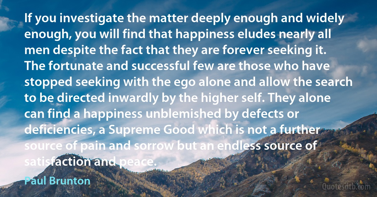 If you investigate the matter deeply enough and widely enough, you will find that happiness eludes nearly all men despite the fact that they are forever seeking it. The fortunate and successful few are those who have stopped seeking with the ego alone and allow the search to be directed inwardly by the higher self. They alone can find a happiness unblemished by defects or deficiencies, a Supreme Good which is not a further source of pain and sorrow but an endless source of satisfaction and peace. (Paul Brunton)