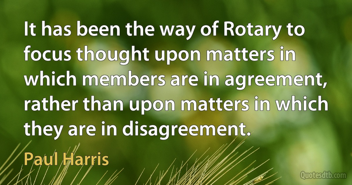 It has been the way of Rotary to focus thought upon matters in which members are in agreement, rather than upon matters in which they are in disagreement. (Paul Harris)