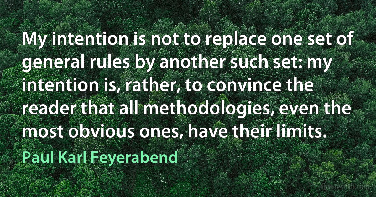 My intention is not to replace one set of general rules by another such set: my intention is, rather, to convince the reader that all methodologies, even the most obvious ones, have their limits. (Paul Karl Feyerabend)