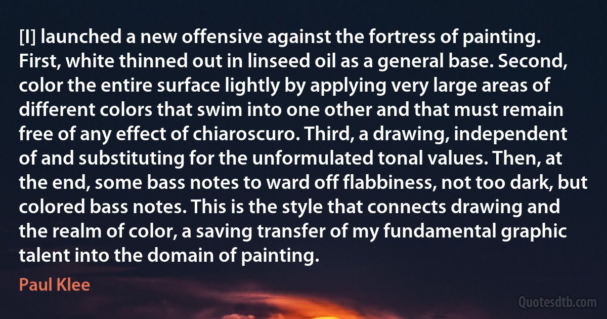 [I] launched a new offensive against the fortress of painting. First, white thinned out in linseed oil as a general base. Second, color the entire surface lightly by applying very large areas of different colors that swim into one other and that must remain free of any effect of chiaroscuro. Third, a drawing, independent of and substituting for the unformulated tonal values. Then, at the end, some bass notes to ward off flabbiness, not too dark, but colored bass notes. This is the style that connects drawing and the realm of color, a saving transfer of my fundamental graphic talent into the domain of painting. (Paul Klee)