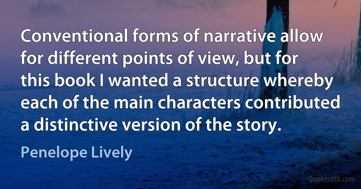 Conventional forms of narrative allow for different points of view, but for this book I wanted a structure whereby each of the main characters contributed a distinctive version of the story. (Penelope Lively)