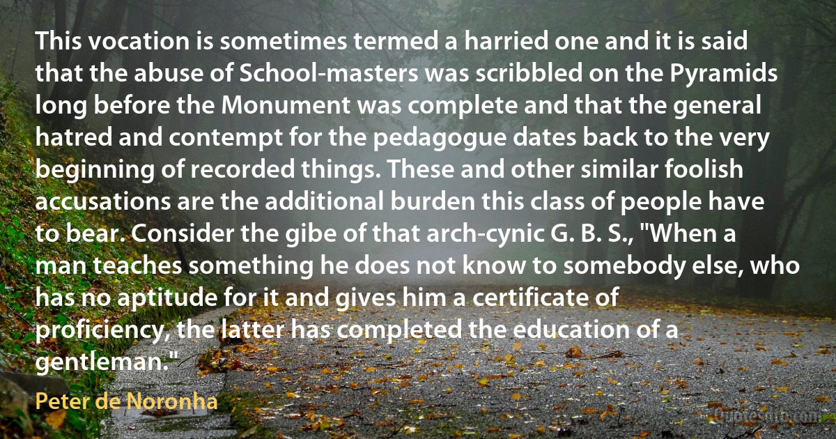 This vocation is sometimes termed a harried one and it is said that the abuse of School-masters was scribbled on the Pyramids long before the Monument was complete and that the general hatred and contempt for the pedagogue dates back to the very beginning of recorded things. These and other similar foolish accusations are the additional burden this class of people have to bear. Consider the gibe of that arch-cynic G. B. S., "When a man teaches something he does not know to somebody else, who has no aptitude for it and gives him a certificate of proficiency, the latter has completed the education of a gentleman." (Peter de Noronha)