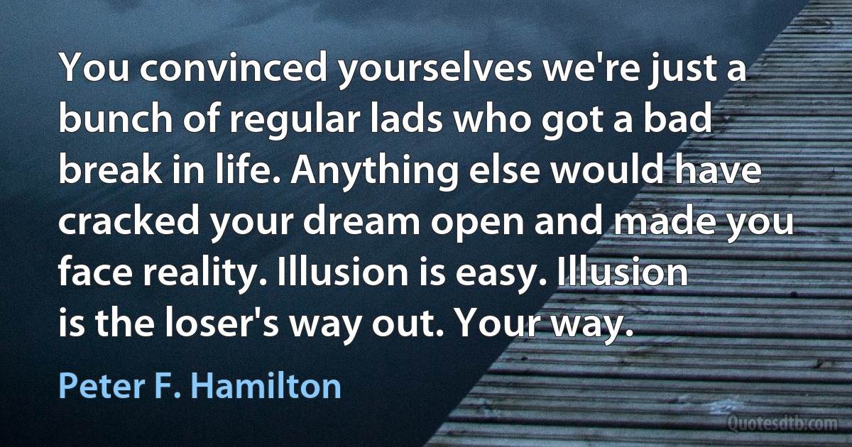 You convinced yourselves we're just a bunch of regular lads who got a bad break in life. Anything else would have cracked your dream open and made you face reality. Illusion is easy. Illusion is the loser's way out. Your way. (Peter F. Hamilton)