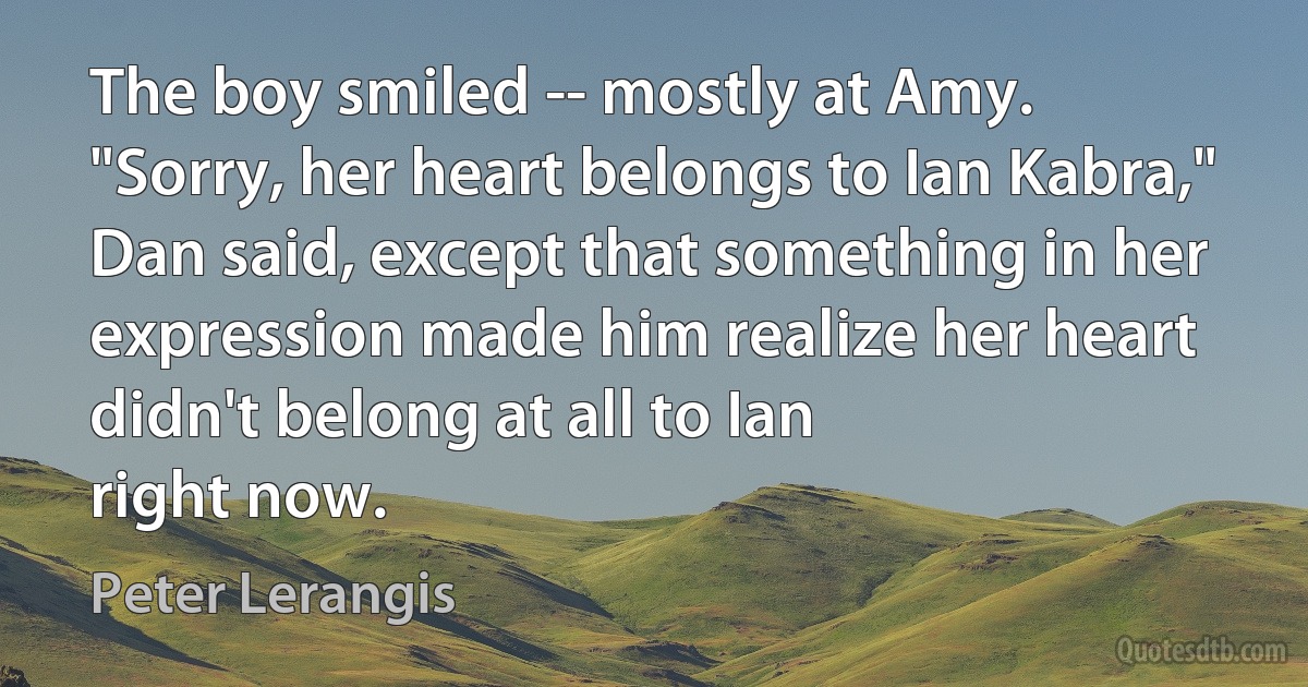 The boy smiled -- mostly at Amy.
"Sorry, her heart belongs to Ian Kabra," Dan said, except that something in her expression made him realize her heart didn't belong at all to Ian
right now. (Peter Lerangis)