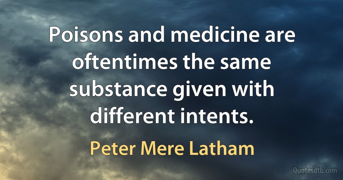 Poisons and medicine are oftentimes the same substance given with different intents. (Peter Mere Latham)