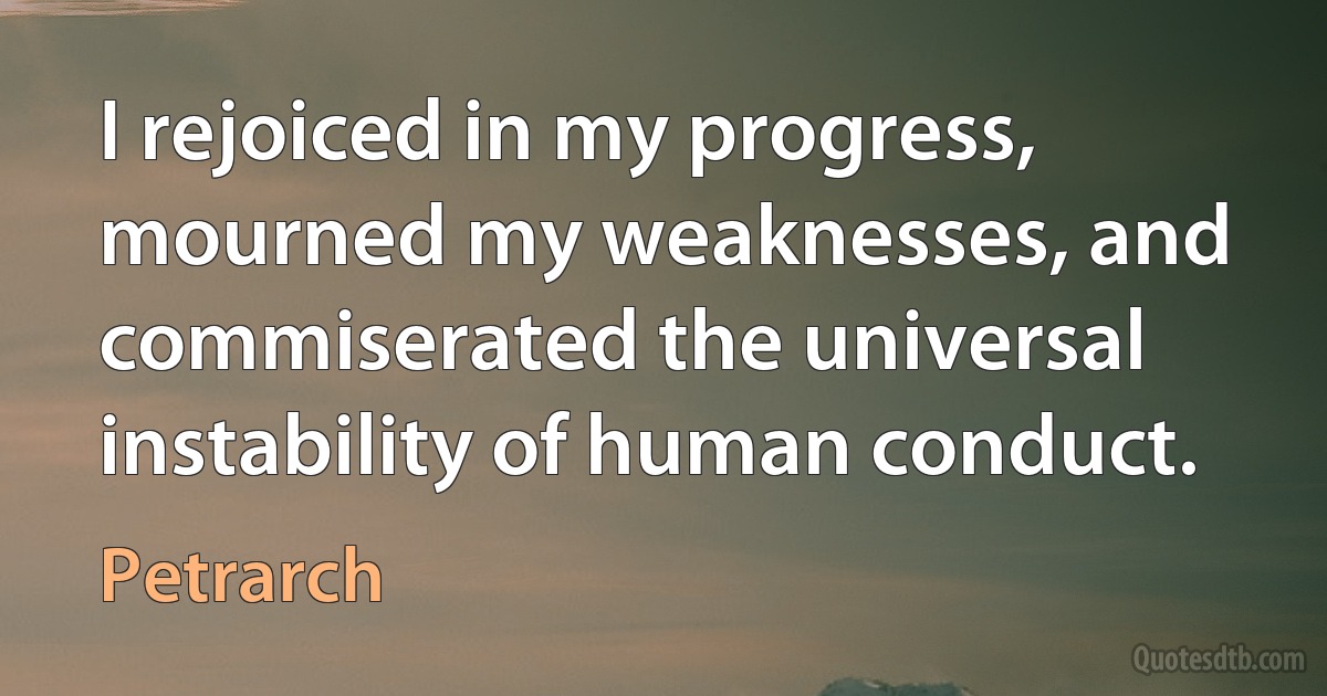 I rejoiced in my progress, mourned my weaknesses, and commiserated the universal instability of human conduct. (Petrarch)