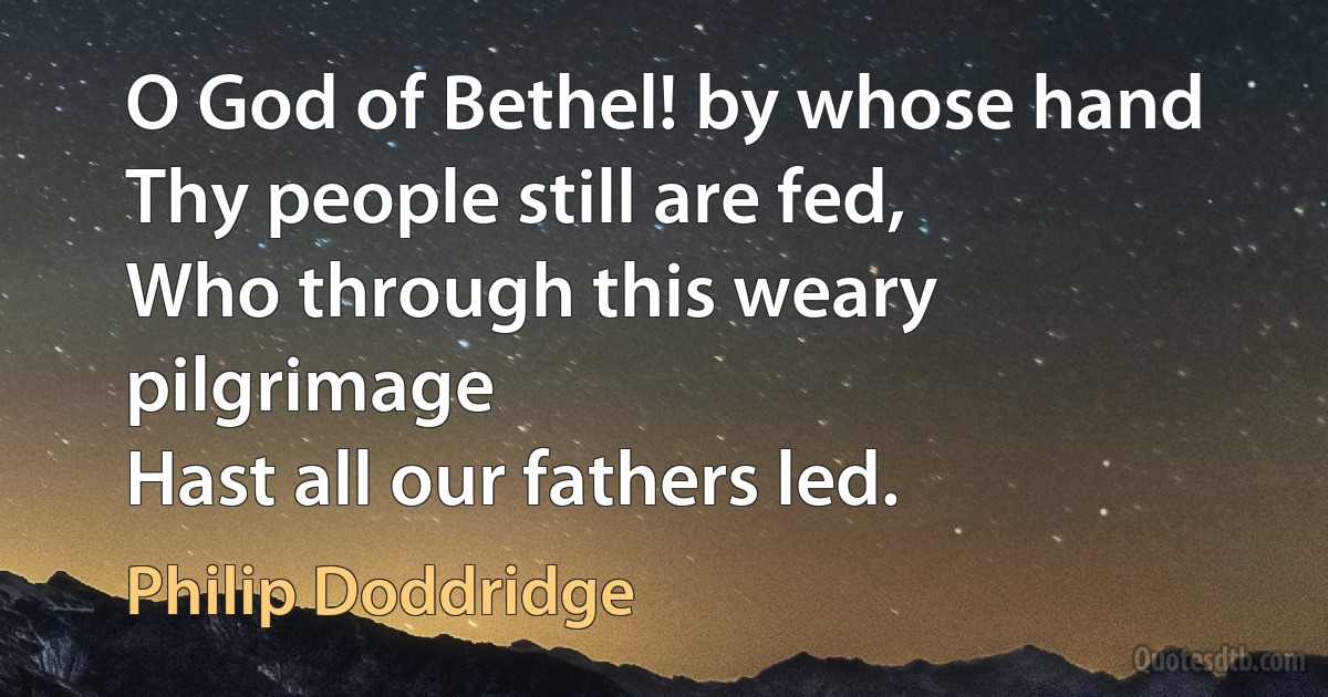 O God of Bethel! by whose hand
Thy people still are fed,
Who through this weary pilgrimage
Hast all our fathers led. (Philip Doddridge)