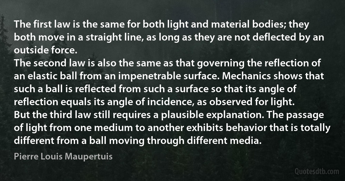 The first law is the same for both light and material bodies; they both move in a straight line, as long as they are not deflected by an outside force.
The second law is also the same as that governing the reflection of an elastic ball from an impenetrable surface. Mechanics shows that such a ball is reflected from such a surface so that its angle of reflection equals its angle of incidence, as observed for light.
But the third law still requires a plausible explanation. The passage of light from one medium to another exhibits behavior that is totally different from a ball moving through different media. (Pierre Louis Maupertuis)