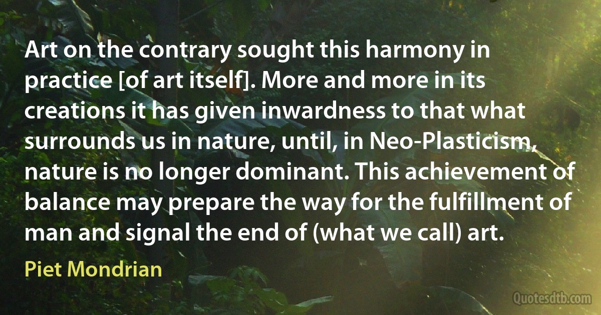 Art on the contrary sought this harmony in practice [of art itself]. More and more in its creations it has given inwardness to that what surrounds us in nature, until, in Neo-Plasticism, nature is no longer dominant. This achievement of balance may prepare the way for the fulfillment of man and signal the end of (what we call) art. (Piet Mondrian)