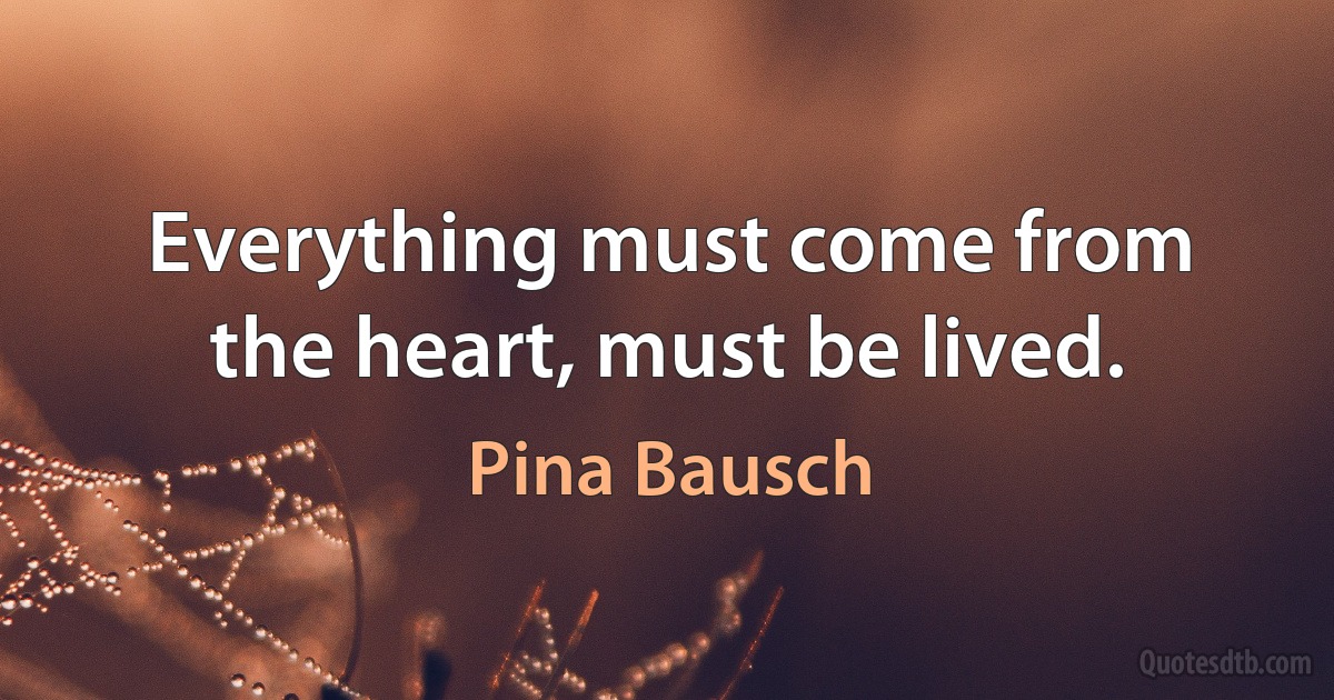 Everything must come from the heart, must be lived. (Pina Bausch)