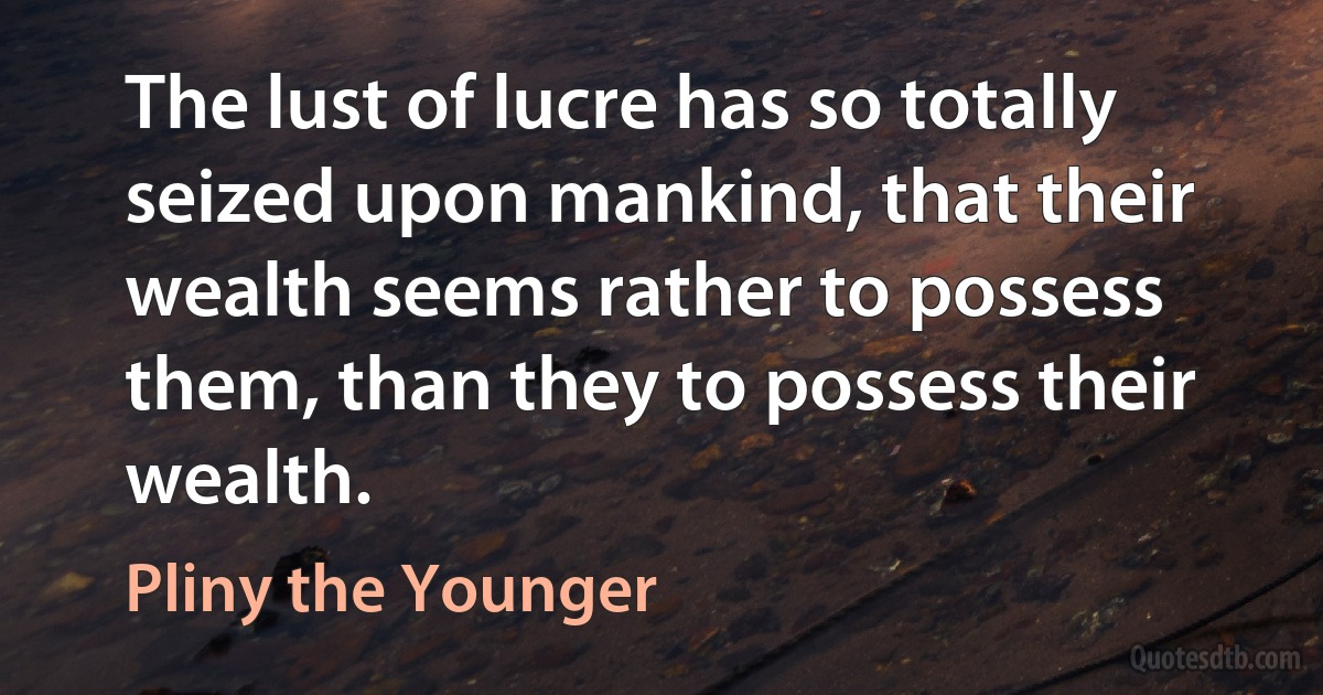 The lust of lucre has so totally seized upon mankind, that their wealth seems rather to possess them, than they to possess their wealth. (Pliny the Younger)