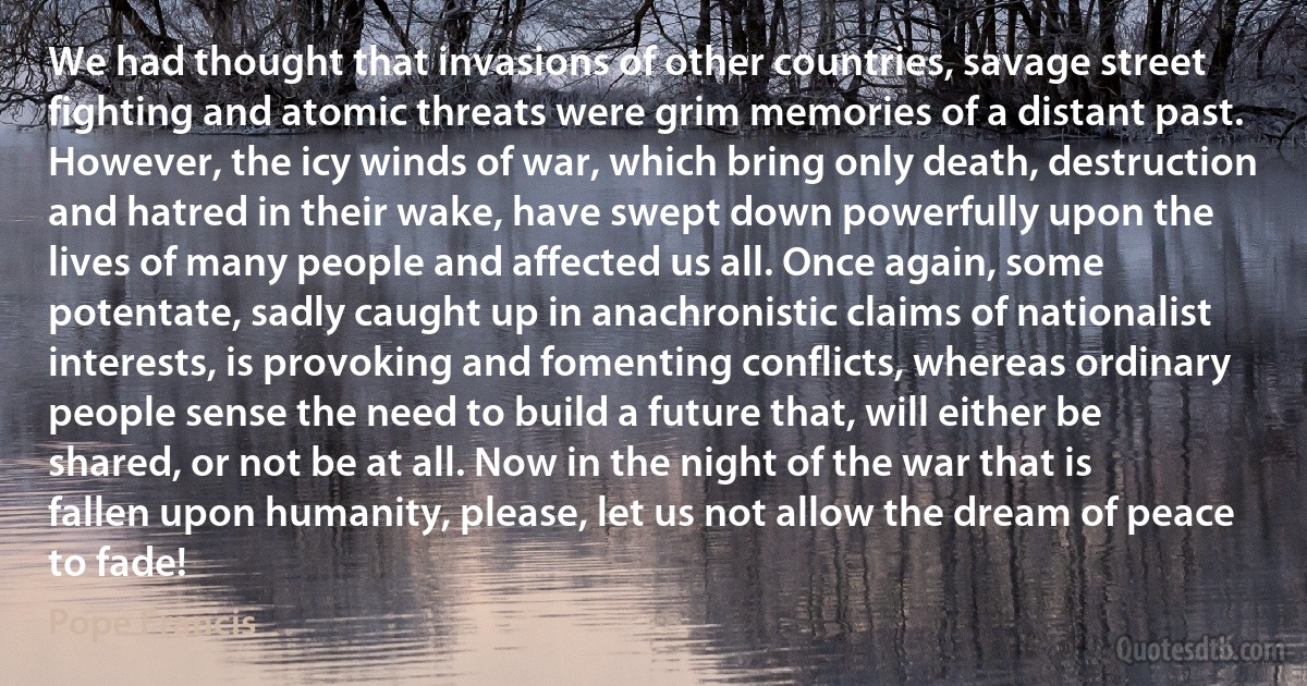 We had thought that invasions of other countries, savage street fighting and atomic threats were grim memories of a distant past. However, the icy winds of war, which bring only death, destruction and hatred in their wake, have swept down powerfully upon the lives of many people and affected us all. Once again, some potentate, sadly caught up in anachronistic claims of nationalist interests, is provoking and fomenting conflicts, whereas ordinary people sense the need to build a future that, will either be shared, or not be at all. Now in the night of the war that is fallen upon humanity, please, let us not allow the dream of peace to fade! (Pope Francis)