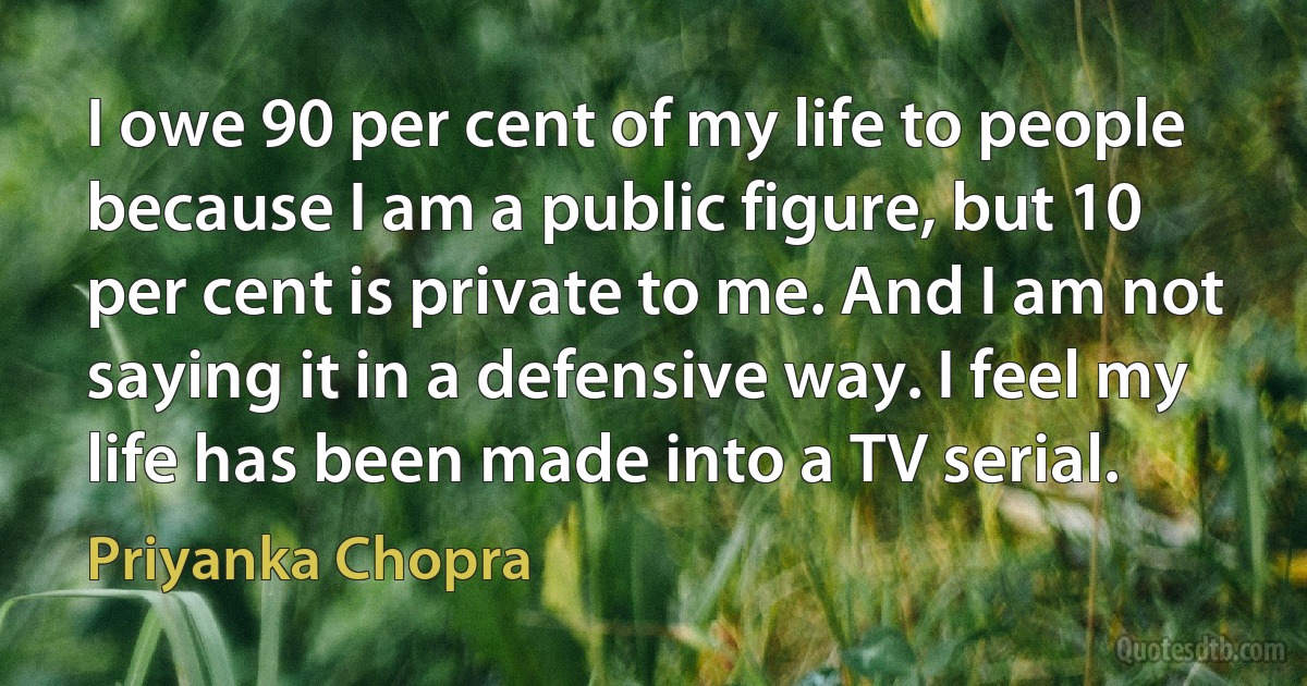 I owe 90 per cent of my life to people because I am a public figure, but 10 per cent is private to me. And I am not saying it in a defensive way. I feel my life has been made into a TV serial. (Priyanka Chopra)