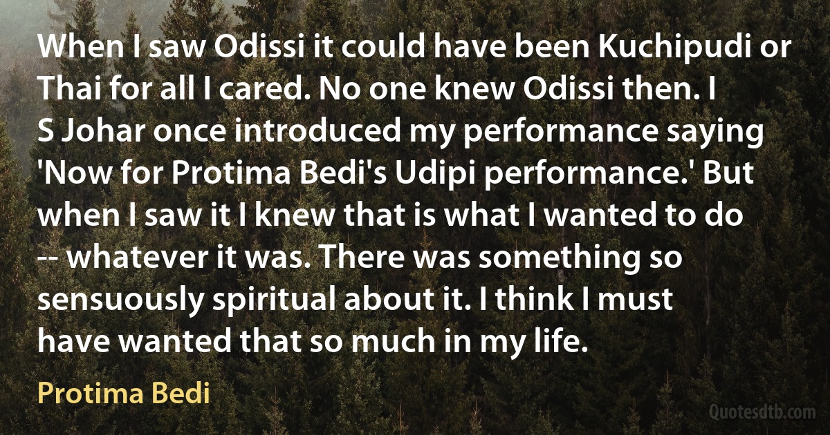 When I saw Odissi it could have been Kuchipudi or Thai for all I cared. No one knew Odissi then. I S Johar once introduced my performance saying 'Now for Protima Bedi's Udipi performance.' But when I saw it I knew that is what I wanted to do -- whatever it was. There was something so sensuously spiritual about it. I think I must have wanted that so much in my life. (Protima Bedi)