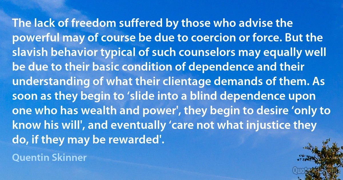 The lack of freedom suffered by those who advise the powerful may of course be due to coercion or force. But the slavish behavior typical of such counselors may equally well be due to their basic condition of dependence and their understanding of what their clientage demands of them. As soon as they begin to ‘slide into a blind dependence upon one who has wealth and power', they begin to desire ‘only to know his will', and eventually ‘care not what injustice they do, if they may be rewarded'. (Quentin Skinner)