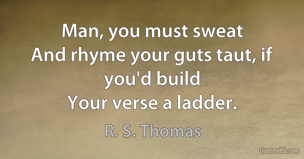 Man, you must sweat
And rhyme your guts taut, if you'd build
Your verse a ladder. (R. S. Thomas)