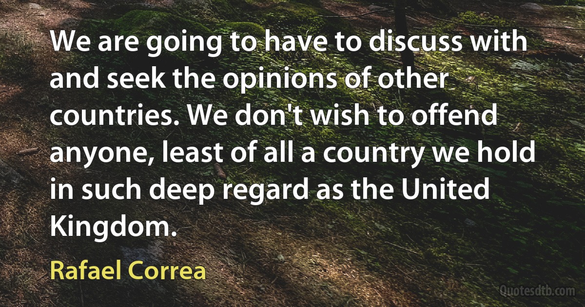 We are going to have to discuss with and seek the opinions of other countries. We don't wish to offend anyone, least of all a country we hold in such deep regard as the United Kingdom. (Rafael Correa)