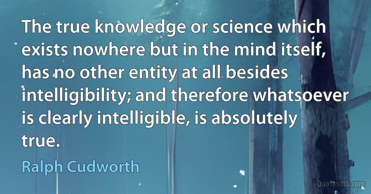 The true knowledge or science which exists nowhere but in the mind itself, has no other entity at all besides intelligibility; and therefore whatsoever is clearly intelligible, is absolutely true. (Ralph Cudworth)