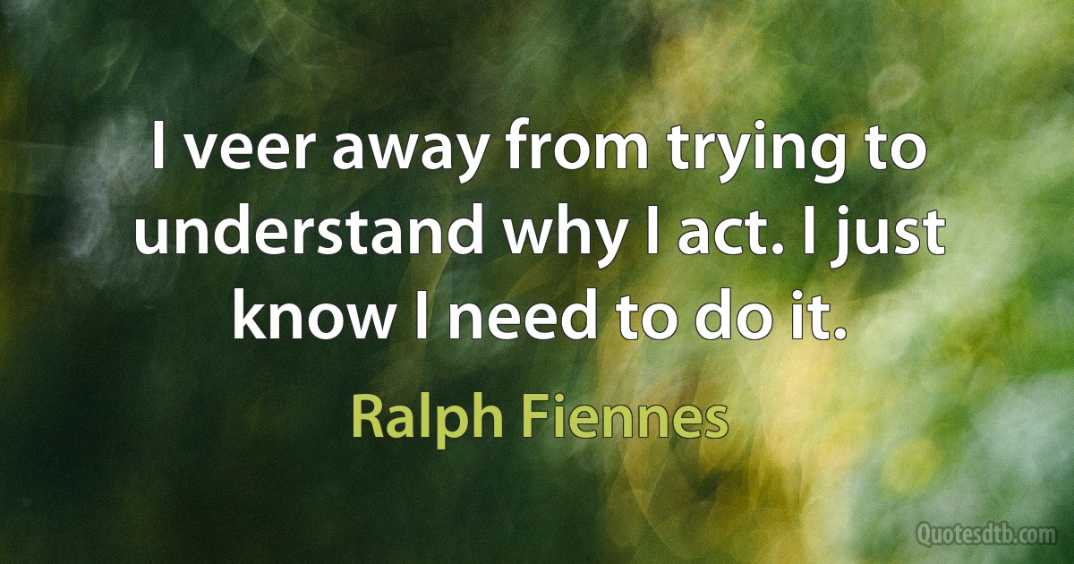 I veer away from trying to understand why I act. I just know I need to do it. (Ralph Fiennes)