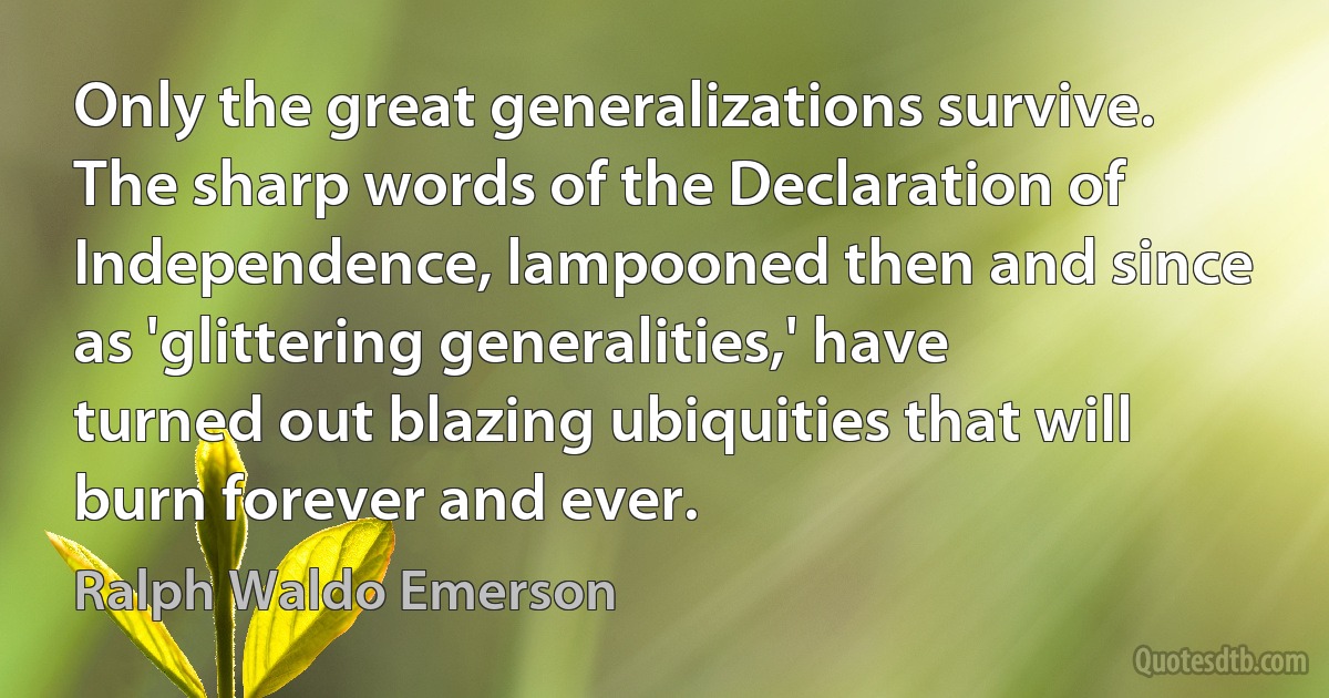 Only the great generalizations survive. The sharp words of the Declaration of Independence, lampooned then and since as 'glittering generalities,' have turned out blazing ubiquities that will burn forever and ever. (Ralph Waldo Emerson)