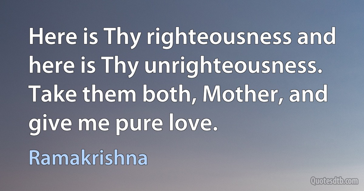 Here is Thy righteousness and here is Thy unrighteousness. Take them both, Mother, and give me pure love. (Ramakrishna)