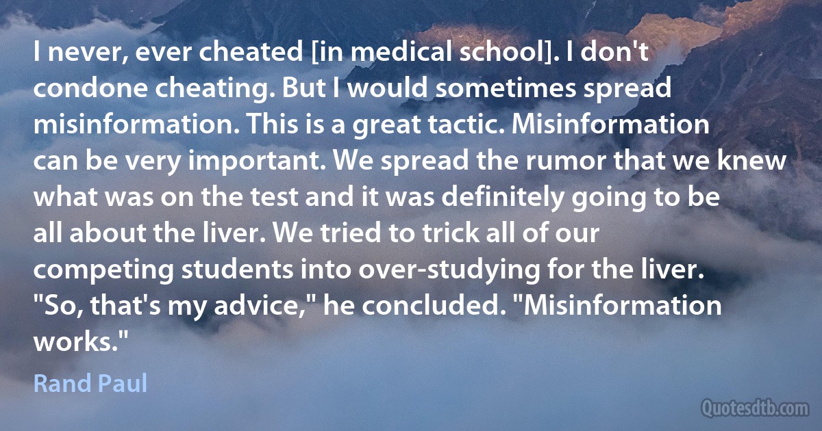 I never, ever cheated [in medical school]. I don't condone cheating. But I would sometimes spread misinformation. This is a great tactic. Misinformation can be very important. We spread the rumor that we knew what was on the test and it was definitely going to be all about the liver. We tried to trick all of our competing students into over-studying for the liver.
"So, that's my advice," he concluded. "Misinformation works." (Rand Paul)