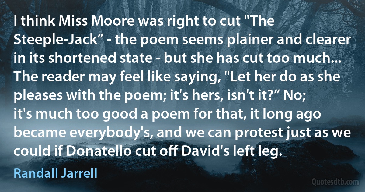 I think Miss Moore was right to cut "The Steeple-Jack” - the poem seems plainer and clearer in its shortened state - but she has cut too much... The reader may feel like saying, "Let her do as she pleases with the poem; it's hers, isn't it?” No; it's much too good a poem for that, it long ago became everybody's, and we can protest just as we could if Donatello cut off David's left leg. (Randall Jarrell)