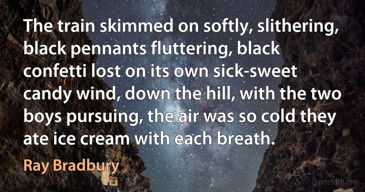 The train skimmed on softly, slithering, black pennants fluttering, black confetti lost on its own sick-sweet candy wind, down the hill, with the two boys pursuing, the air was so cold they ate ice cream with each breath. (Ray Bradbury)