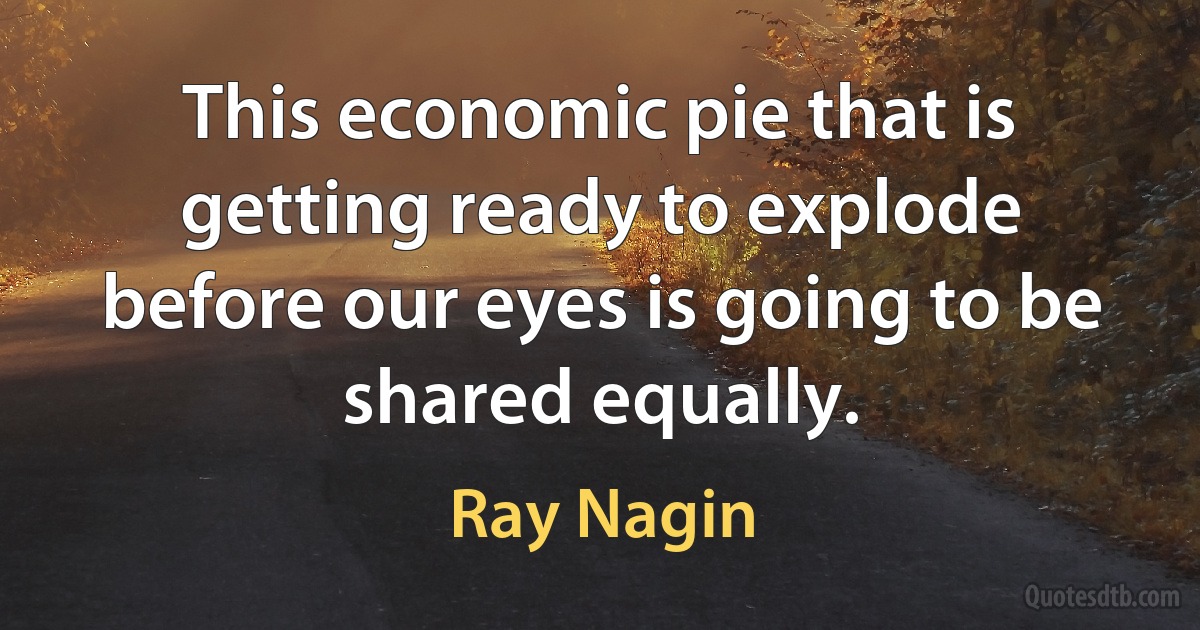 This economic pie that is getting ready to explode before our eyes is going to be shared equally. (Ray Nagin)