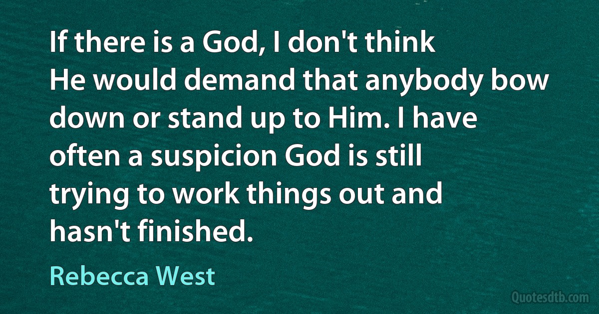 If there is a God, I don't think He would demand that anybody bow down or stand up to Him. I have often a suspicion God is still trying to work things out and hasn't finished. (Rebecca West)