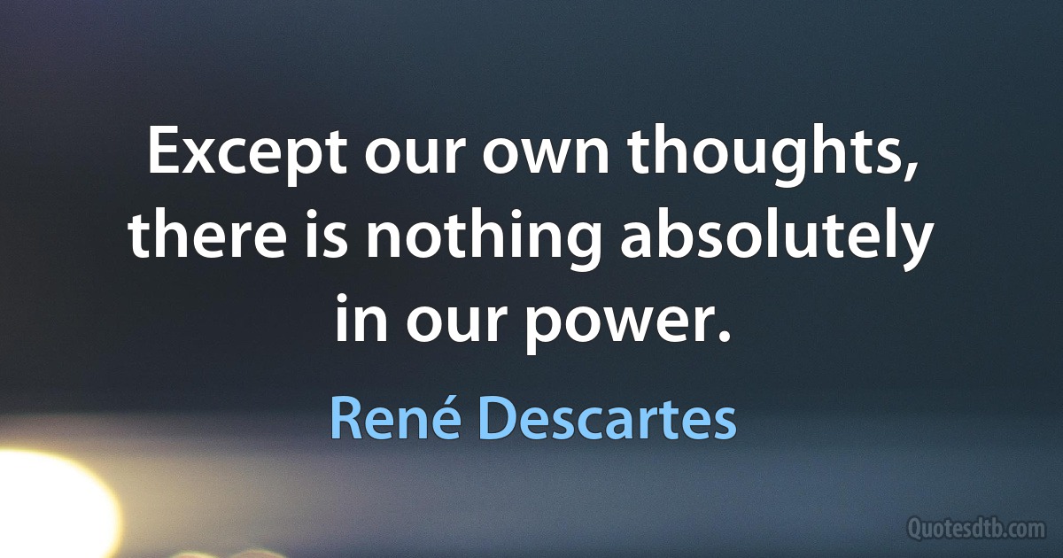 Except our own thoughts, there is nothing absolutely in our power. (René Descartes)