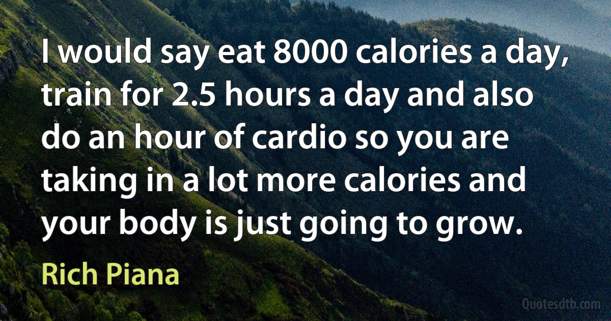 I would say eat 8000 calories a day, train for 2.5 hours a day and also do an hour of cardio so you are taking in a lot more calories and your body is just going to grow. (Rich Piana)