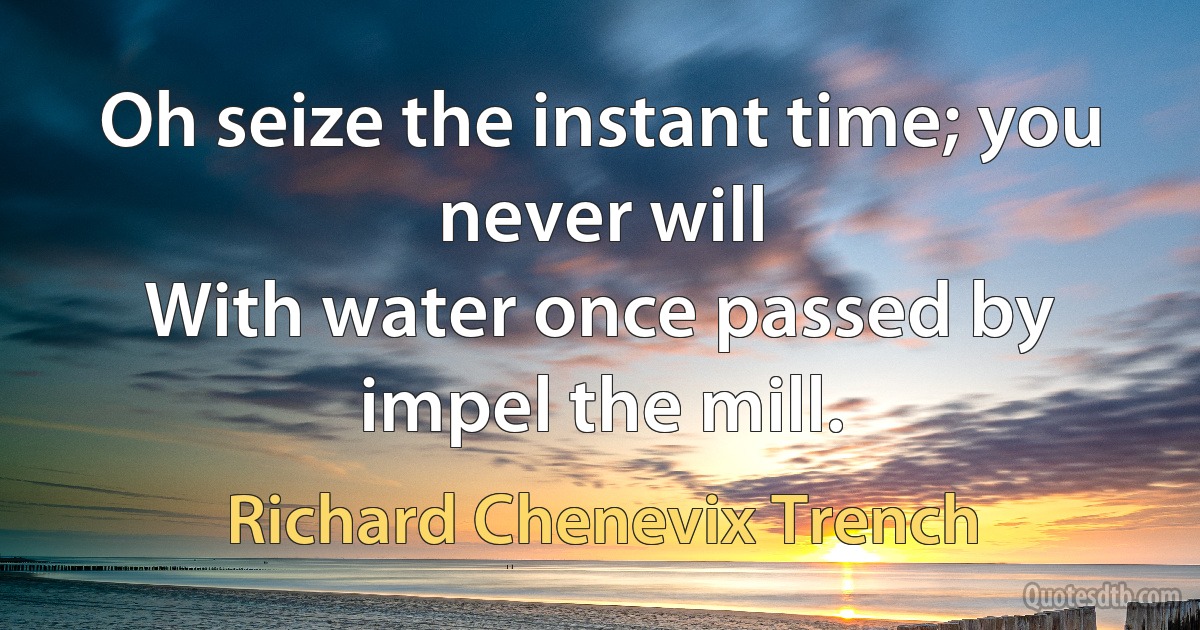 Oh seize the instant time; you never will
With water once passed by impel the mill. (Richard Chenevix Trench)