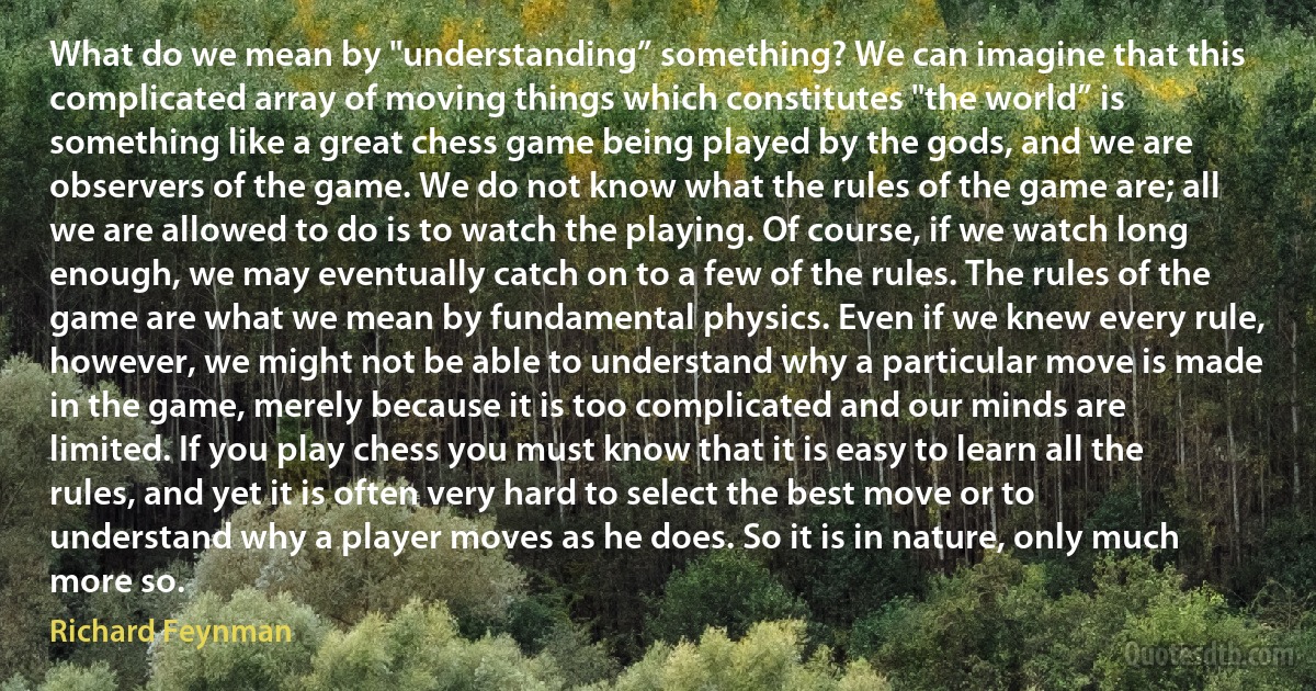 What do we mean by "understanding” something? We can imagine that this complicated array of moving things which constitutes "the world” is something like a great chess game being played by the gods, and we are observers of the game. We do not know what the rules of the game are; all we are allowed to do is to watch the playing. Of course, if we watch long enough, we may eventually catch on to a few of the rules. The rules of the game are what we mean by fundamental physics. Even if we knew every rule, however, we might not be able to understand why a particular move is made in the game, merely because it is too complicated and our minds are limited. If you play chess you must know that it is easy to learn all the rules, and yet it is often very hard to select the best move or to understand why a player moves as he does. So it is in nature, only much more so. (Richard Feynman)