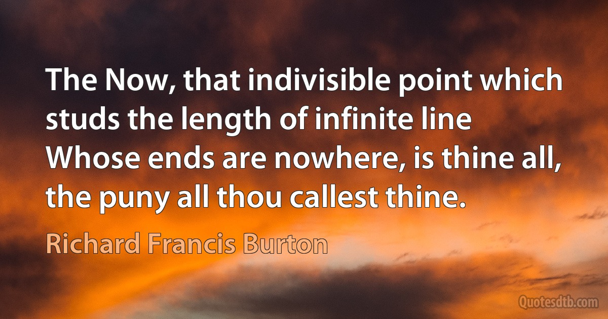 The Now, that indivisible point which studs the length of infinite line
Whose ends are nowhere, is thine all, the puny all thou callest thine. (Richard Francis Burton)