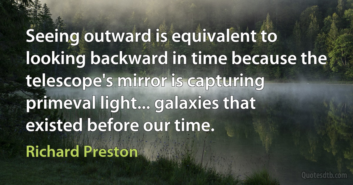 Seeing outward is equivalent to looking backward in time because the telescope's mirror is capturing primeval light... galaxies that existed before our time. (Richard Preston)