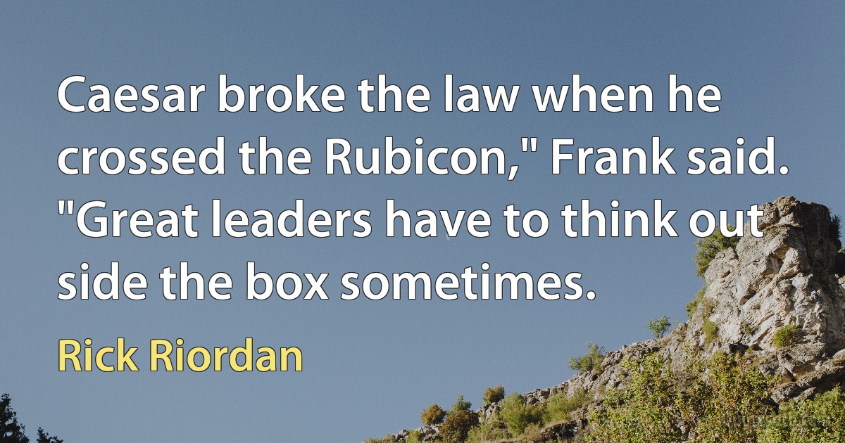 Caesar broke the law when he crossed the Rubicon," Frank said. "Great leaders have to think out side the box sometimes. (Rick Riordan)