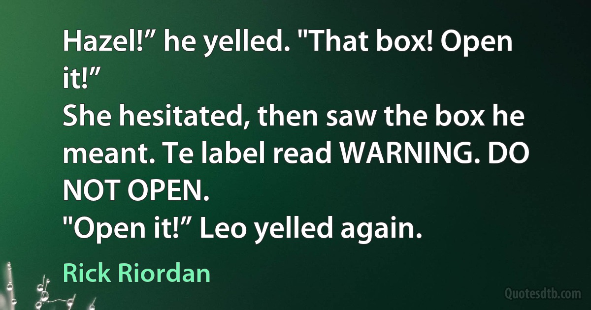 Hazel!” he yelled. "That box! Open it!”
She hesitated, then saw the box he meant. Te label read WARNING. DO NOT OPEN.
"Open it!” Leo yelled again. (Rick Riordan)