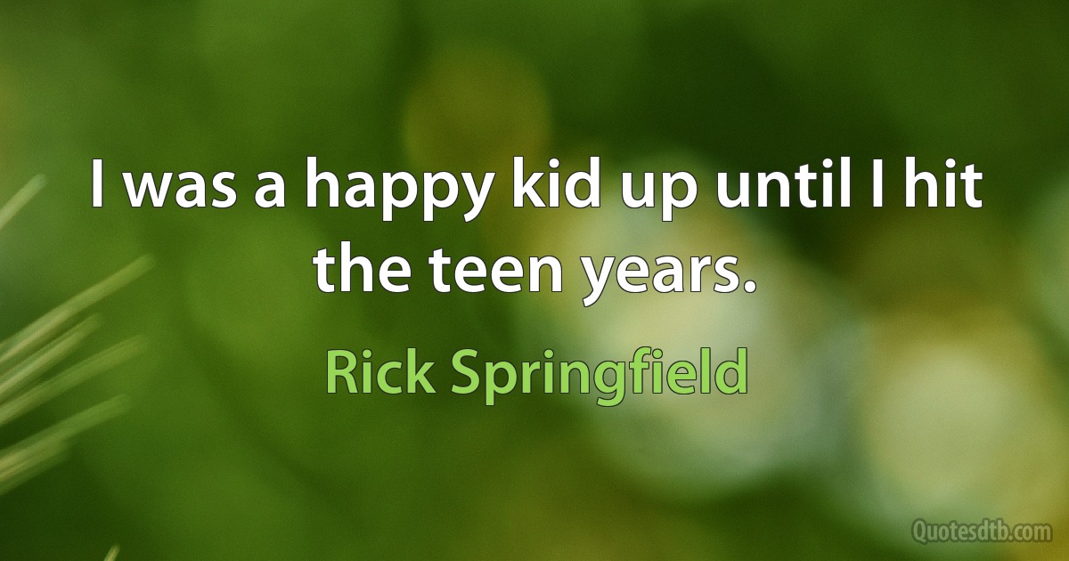 I was a happy kid up until I hit the teen years. (Rick Springfield)