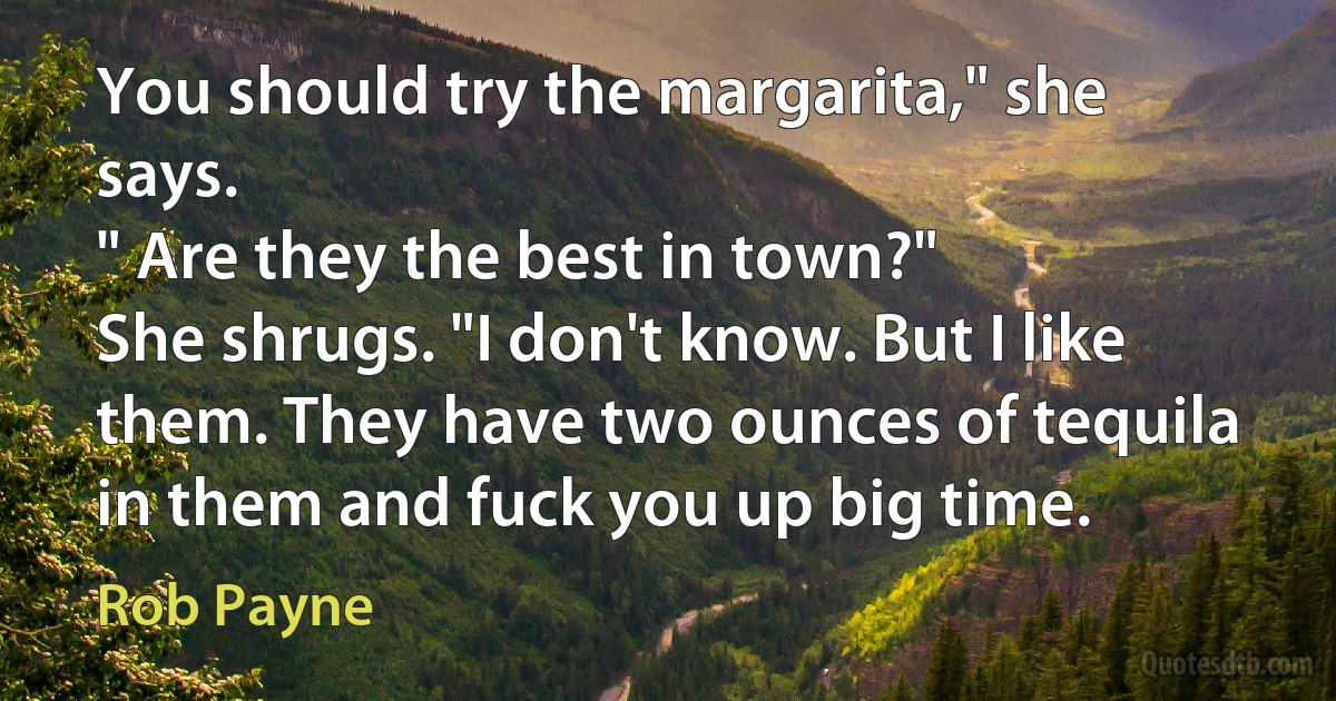 You should try the margarita," she says.
" Are they the best in town?"
She shrugs. "I don't know. But I like them. They have two ounces of tequila in them and fuck you up big time. (Rob Payne)