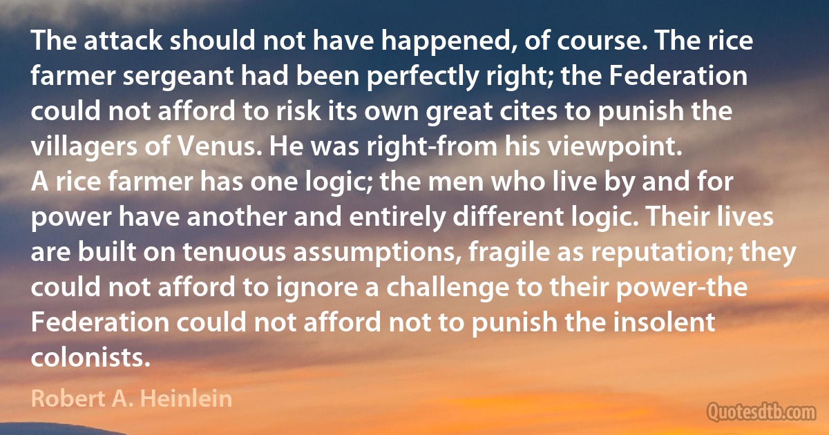 The attack should not have happened, of course. The rice farmer sergeant had been perfectly right; the Federation could not afford to risk its own great cites to punish the villagers of Venus. He was right-from his viewpoint.
A rice farmer has one logic; the men who live by and for power have another and entirely different logic. Their lives are built on tenuous assumptions, fragile as reputation; they could not afford to ignore a challenge to their power-the Federation could not afford not to punish the insolent colonists. (Robert A. Heinlein)