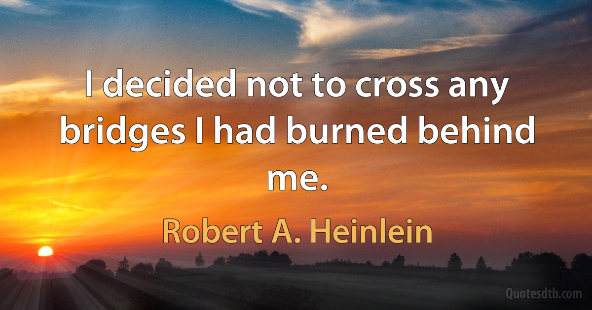 I decided not to cross any bridges I had burned behind me. (Robert A. Heinlein)