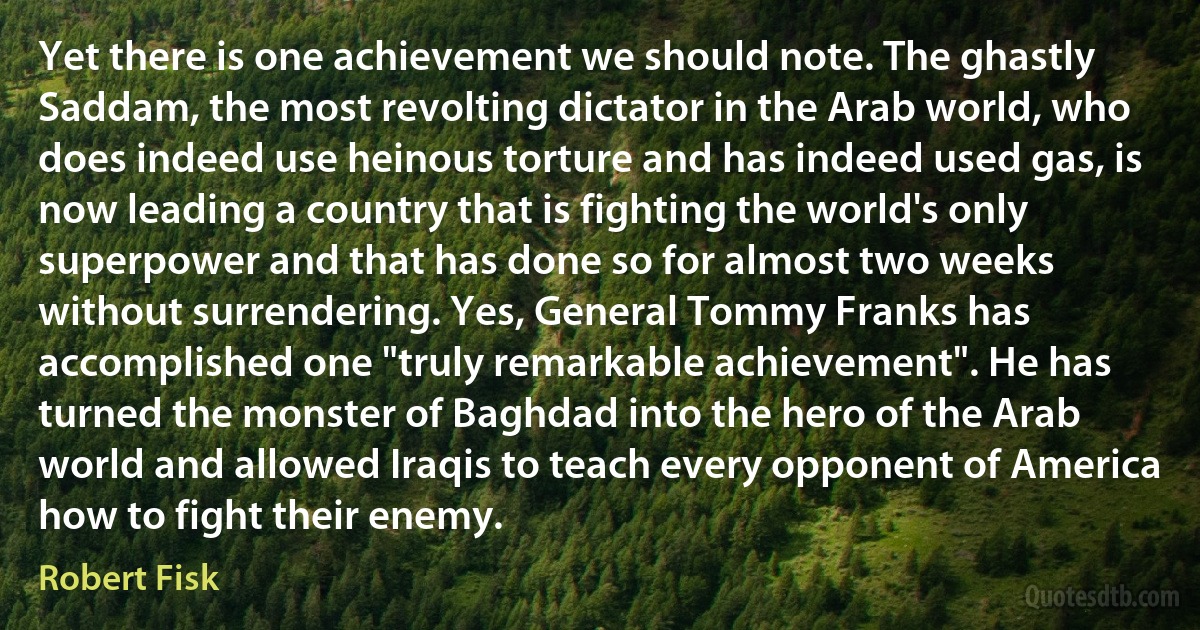 Yet there is one achievement we should note. The ghastly Saddam, the most revolting dictator in the Arab world, who does indeed use heinous torture and has indeed used gas, is now leading a country that is fighting the world's only superpower and that has done so for almost two weeks without surrendering. Yes, General Tommy Franks has accomplished one "truly remarkable achievement". He has turned the monster of Baghdad into the hero of the Arab world and allowed Iraqis to teach every opponent of America how to fight their enemy. (Robert Fisk)