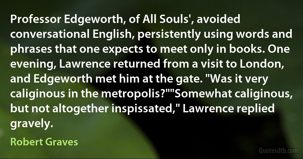 Professor Edgeworth, of All Souls', avoided conversational English, persistently using words and phrases that one expects to meet only in books. One evening, Lawrence returned from a visit to London, and Edgeworth met him at the gate. "Was it very caliginous in the metropolis?""Somewhat caliginous, but not altogether inspissated," Lawrence replied gravely. (Robert Graves)