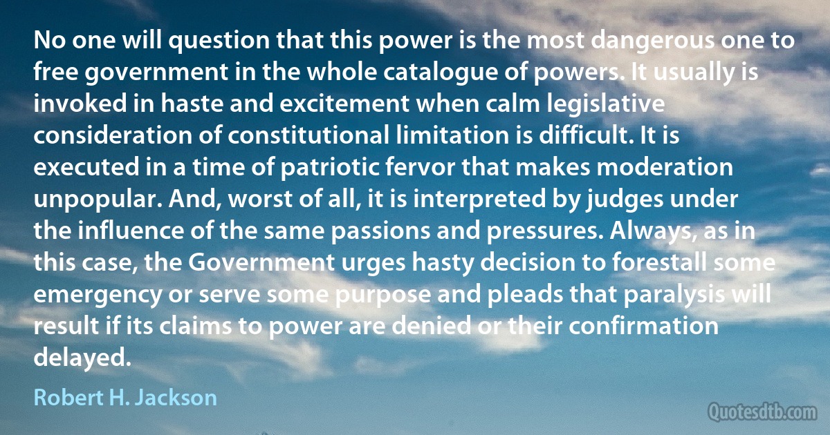 No one will question that this power is the most dangerous one to free government in the whole catalogue of powers. It usually is invoked in haste and excitement when calm legislative consideration of constitutional limitation is difficult. It is executed in a time of patriotic fervor that makes moderation unpopular. And, worst of all, it is interpreted by judges under the influence of the same passions and pressures. Always, as in this case, the Government urges hasty decision to forestall some emergency or serve some purpose and pleads that paralysis will result if its claims to power are denied or their confirmation delayed. (Robert H. Jackson)