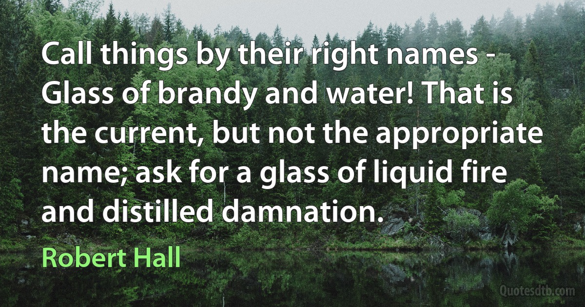 Call things by their right names - Glass of brandy and water! That is the current, but not the appropriate name; ask for a glass of liquid fire and distilled damnation. (Robert Hall)