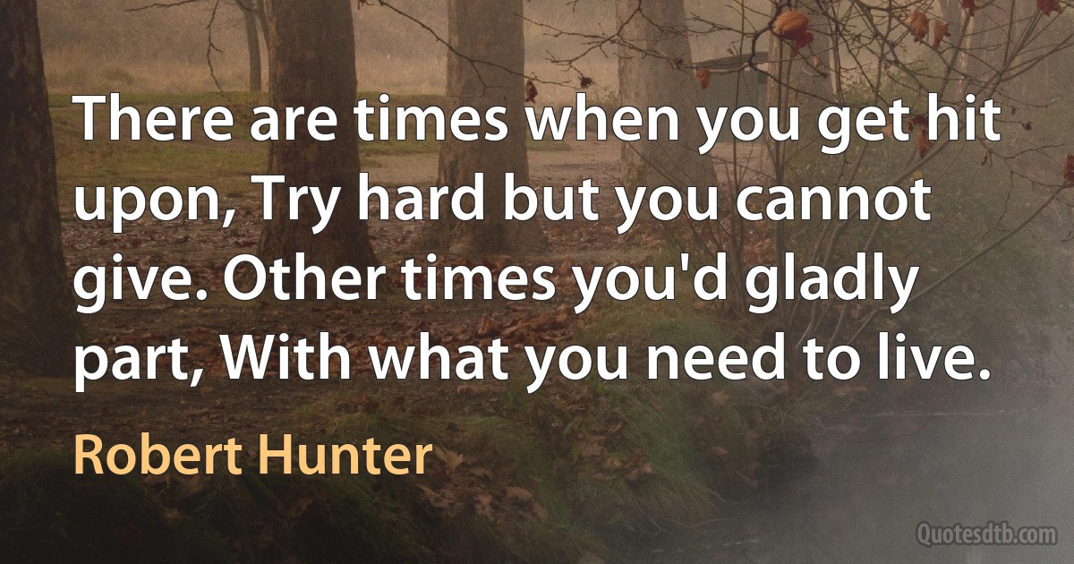 There are times when you get hit upon, Try hard but you cannot give. Other times you'd gladly part, With what you need to live. (Robert Hunter)