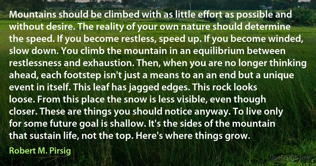 Mountains should be climbed with as little effort as possible and without desire. The reality of your own nature should determine the speed. If you become restless, speed up. If you become winded, slow down. You climb the mountain in an equilibrium between restlessness and exhaustion. Then, when you are no longer thinking ahead, each footstep isn't just a means to an an end but a unique event in itself. This leaf has jagged edges. This rock looks loose. From this place the snow is less visible, even though closer. These are things you should notice anyway. To live only for some future goal is shallow. It's the sides of the mountain that sustain life, not the top. Here's where things grow. (Robert M. Pirsig)