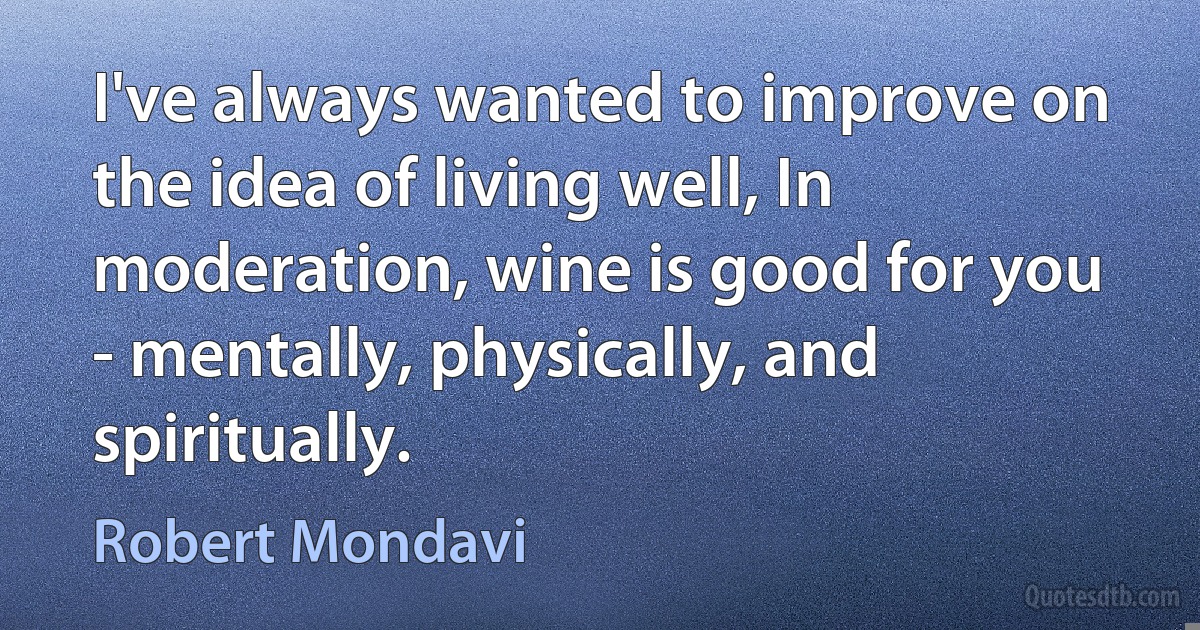 I've always wanted to improve on the idea of living well, In moderation, wine is good for you - mentally, physically, and spiritually. (Robert Mondavi)