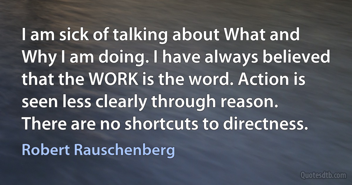 I am sick of talking about What and Why I am doing. I have always believed that the WORK is the word. Action is seen less clearly through reason. There are no shortcuts to directness. (Robert Rauschenberg)